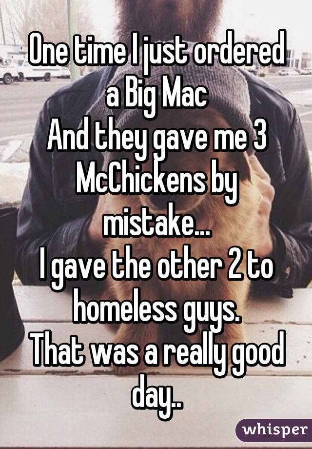 One time I just ordered a Big Mac
And they gave me 3 McChickens by mistake...
I gave the other 2 to homeless guys.
That was a really good day..