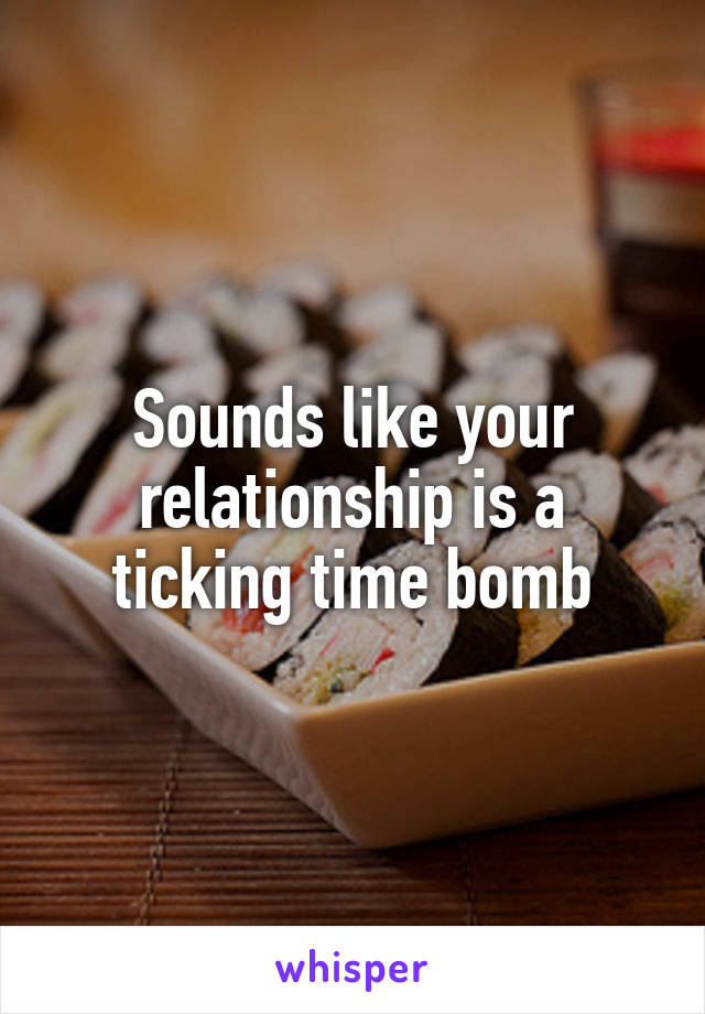 Sounds like your relationship is a ticking time bomb