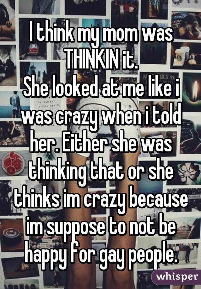 I think my mom was THINKIN it.
She looked at me like i was crazy when i told her. Either she was thinking that or she thinks im crazy because im suppose to not be happy for gay people.