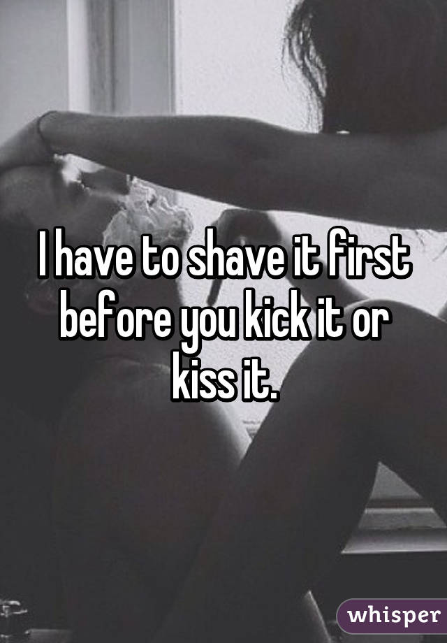 I have to shave it first before you kick it or kiss it.