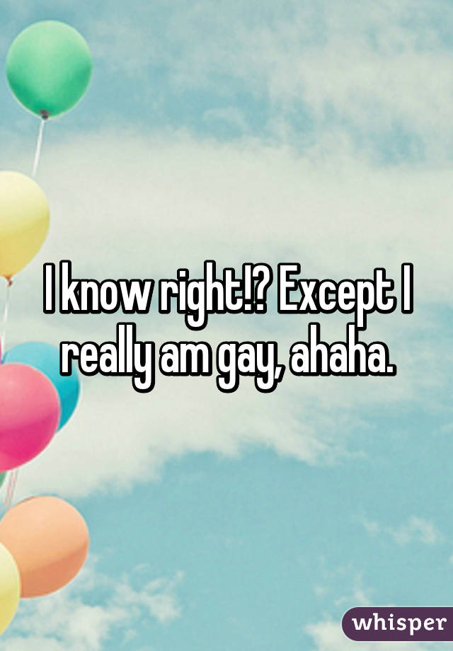 I know right!? Except I really am gay, ahaha.