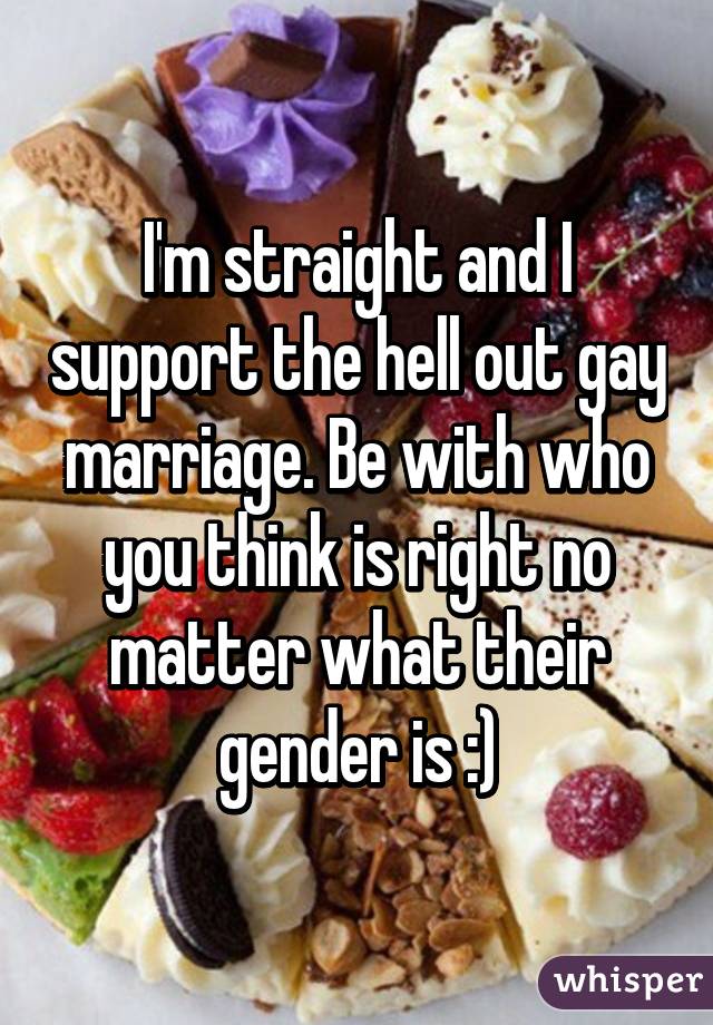 I'm straight and I support the hell out gay marriage. Be with who you think is right no matter what their gender is :)