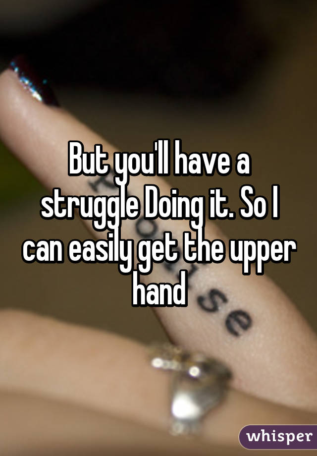 But you'll have a struggle Doing it. So I can easily get the upper hand