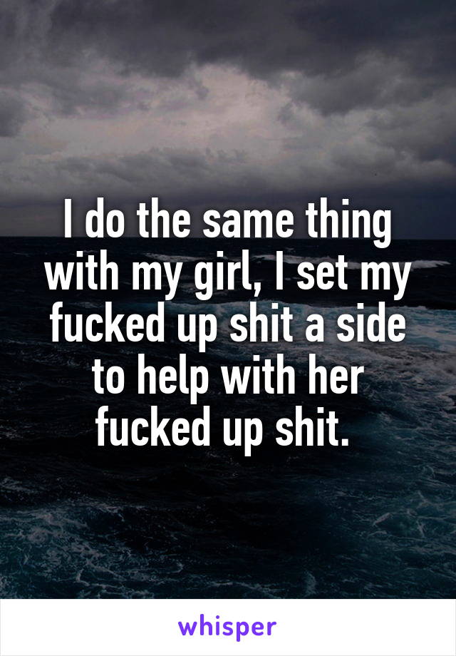 I do the same thing with my girl, I set my fucked up shit a side to help with her fucked up shit. 