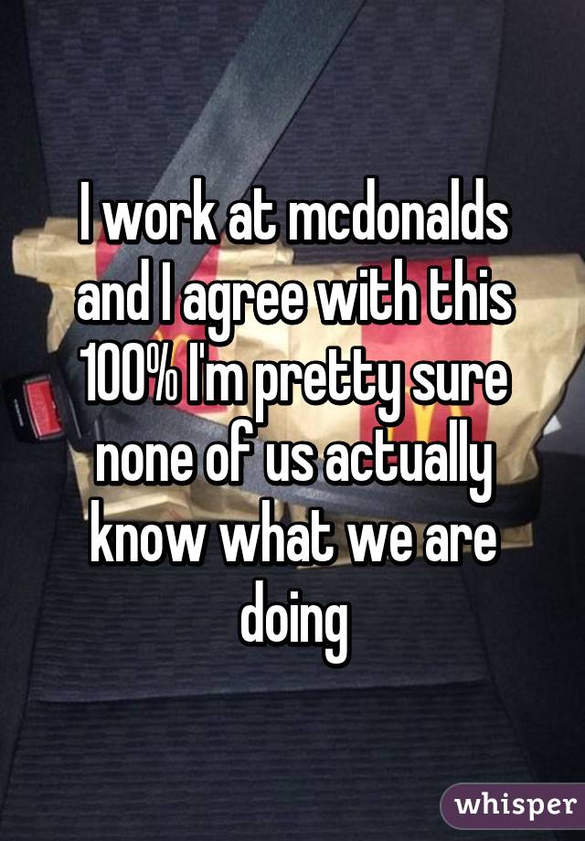 I work at mcdonalds and I agree with this 100% I'm pretty sure none of us actually know what we are doing