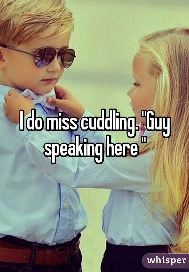 I do miss cuddling. "Guy speaking here "