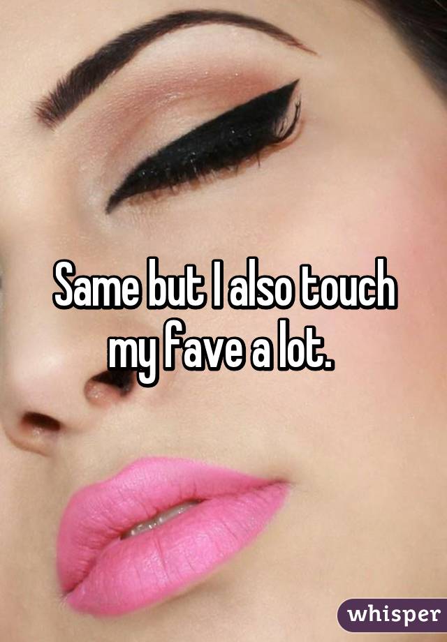 Same but I also touch my fave a lot. 