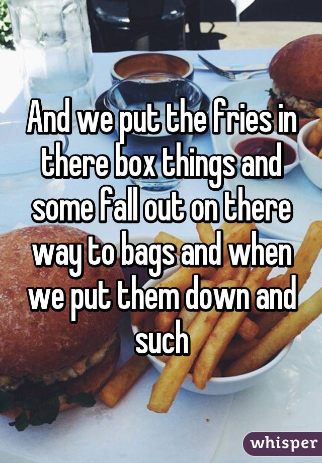 And we put the fries in there box things and some fall out on there way to bags and when we put them down and such