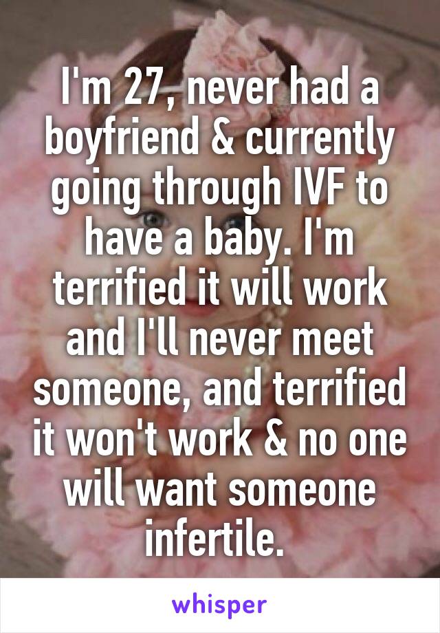 I'm 27, never had a boyfriend & currently going through IVF to have a baby. I'm terrified it will work and I'll never meet someone, and terrified it won't work & no one will want someone infertile. 
