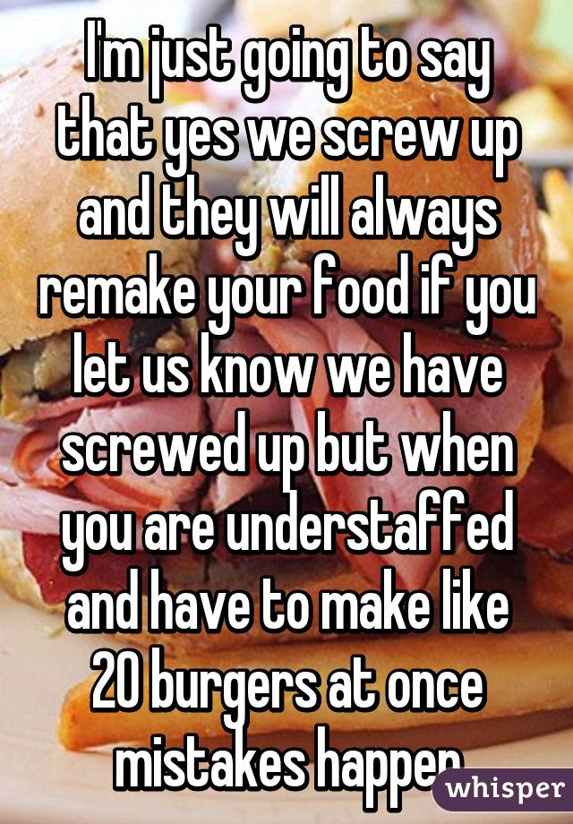 I'm just going to say that yes we screw up and they will always remake your food if you let us know we have screwed up but when you are understaffed and have to make like 20 burgers at once mistakes happen