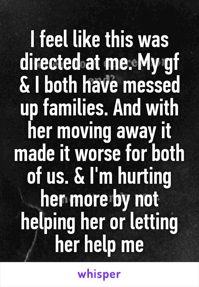 I feel like this was directed at me. My gf & I both have messed up families. And with her moving away it made it worse for both of us. & I'm hurting her more by not helping her or letting her help me