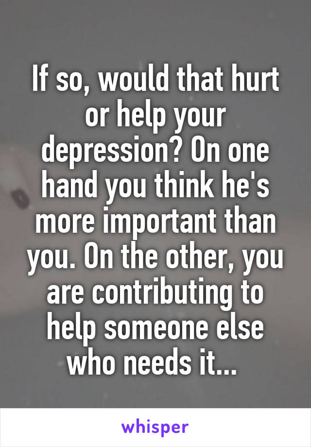 If so, would that hurt or help your depression? On one hand you think he's more important than you. On the other, you are contributing to help someone else who needs it... 