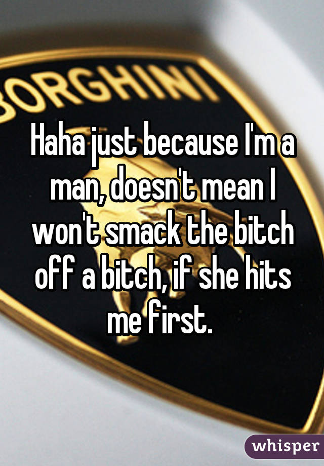 Haha just because I'm a man, doesn't mean I won't smack the bitch off a bitch, if she hits me first. 