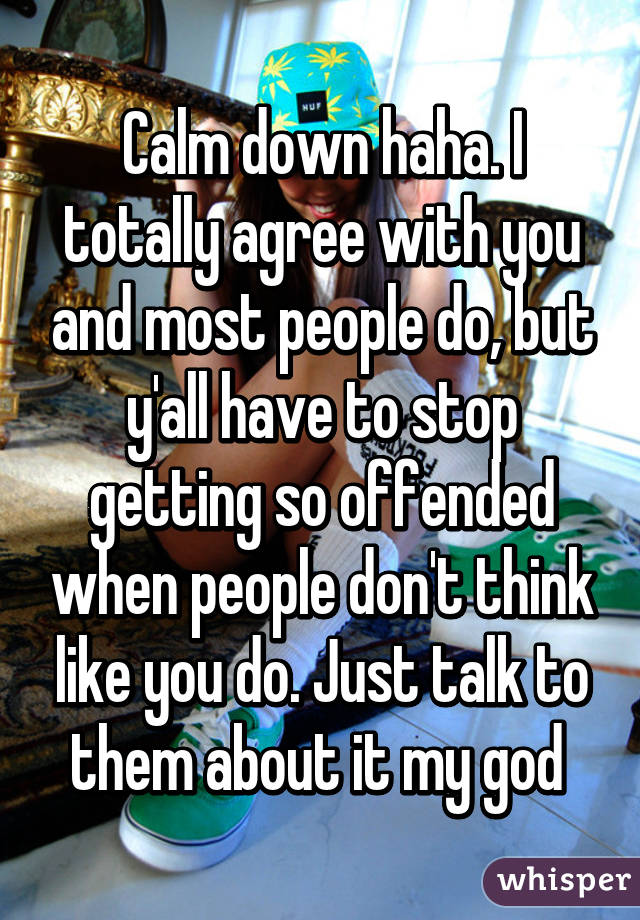 Calm down haha. I totally agree with you and most people do, but y'all have to stop getting so offended when people don't think like you do. Just talk to them about it my god 