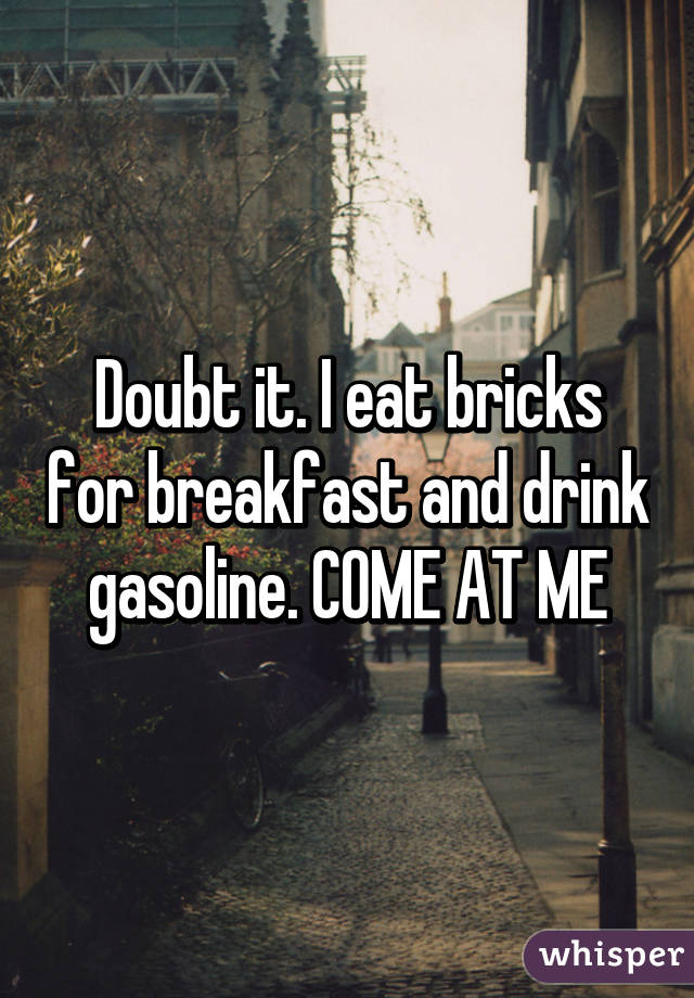 Doubt it. I eat bricks for breakfast and drink gasoline. COME AT ME