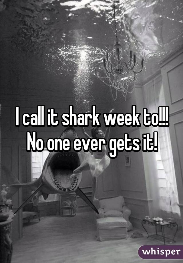 I call it shark week to!!! No one ever gets it!