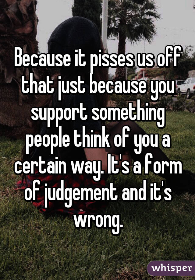 Because it pisses us off that just because you support something people think of you a certain way. It's a form of judgement and it's wrong.