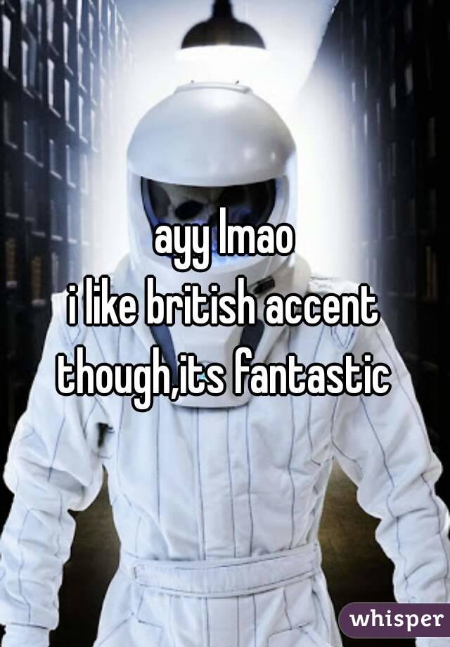 ayy lmao
i like british accent though,its fantastic 