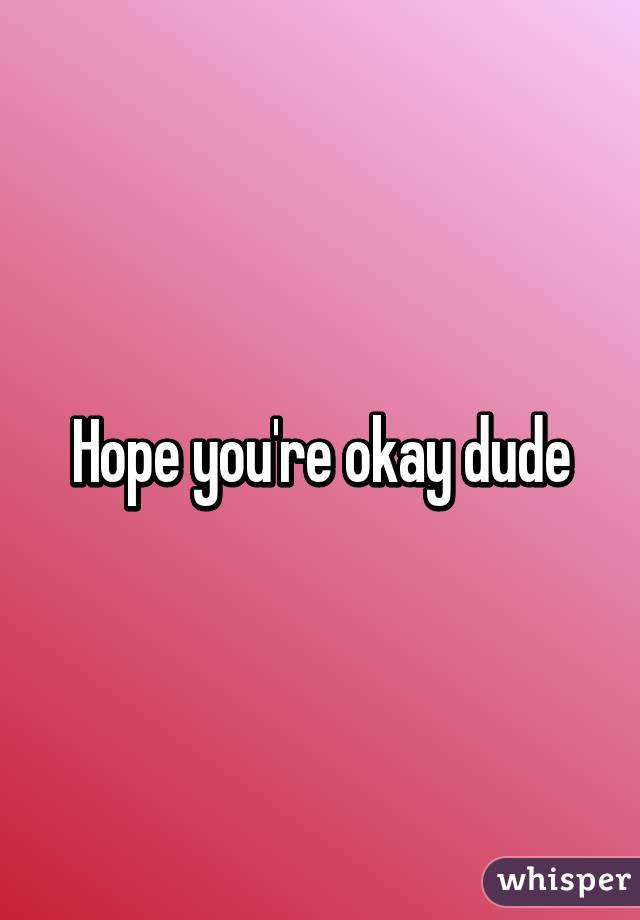 Hope you're okay dude