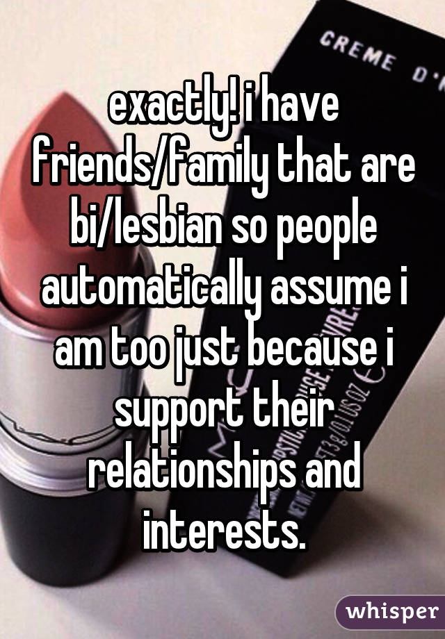 exactly! i have friends/family that are bi/lesbian so people automatically assume i am too just because i support their relationships and interests.