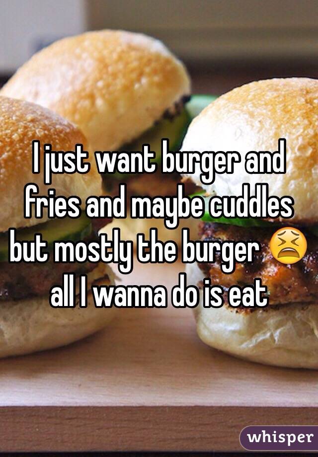 I just want burger and fries and maybe cuddles but mostly the burger 😫 all I wanna do is eat 