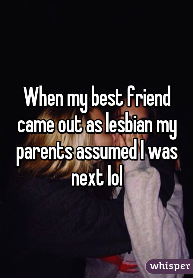 When my best friend came out as lesbian my parents assumed I was next lol