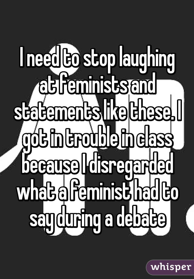 I need to stop laughing at feminists and statements like these. I got in trouble in class because I disregarded what a feminist had to say during a debate