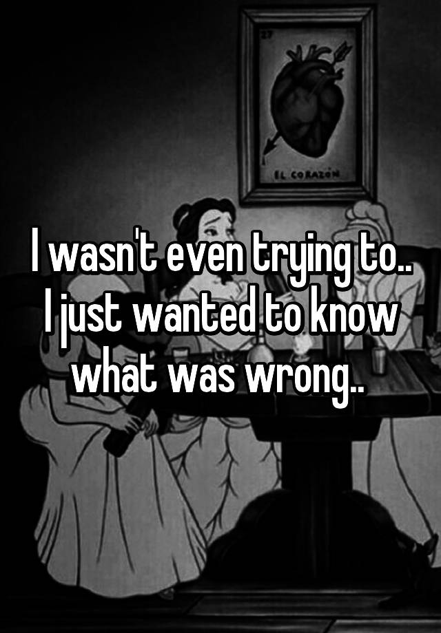 i-wasn-t-even-trying-to-i-just-wanted-to-know-what-was-wrong