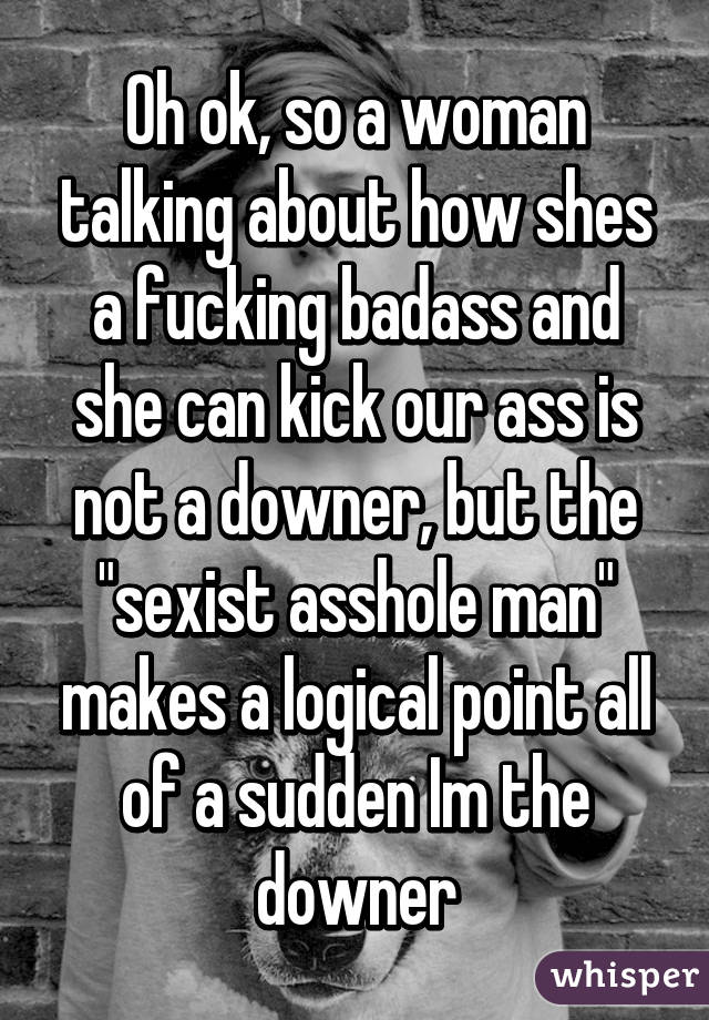 Oh ok, so a woman talking about how shes a fucking badass and she can kick our ass is not a downer, but the "sexist asshole man" makes a logical point all of a sudden Im the downer