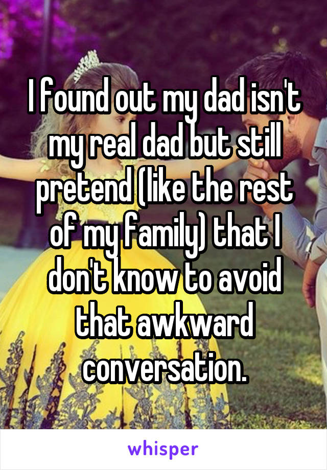 I found out my dad isn't my real dad but still pretend (like the rest of my family) that I don't know to avoid that awkward conversation.
