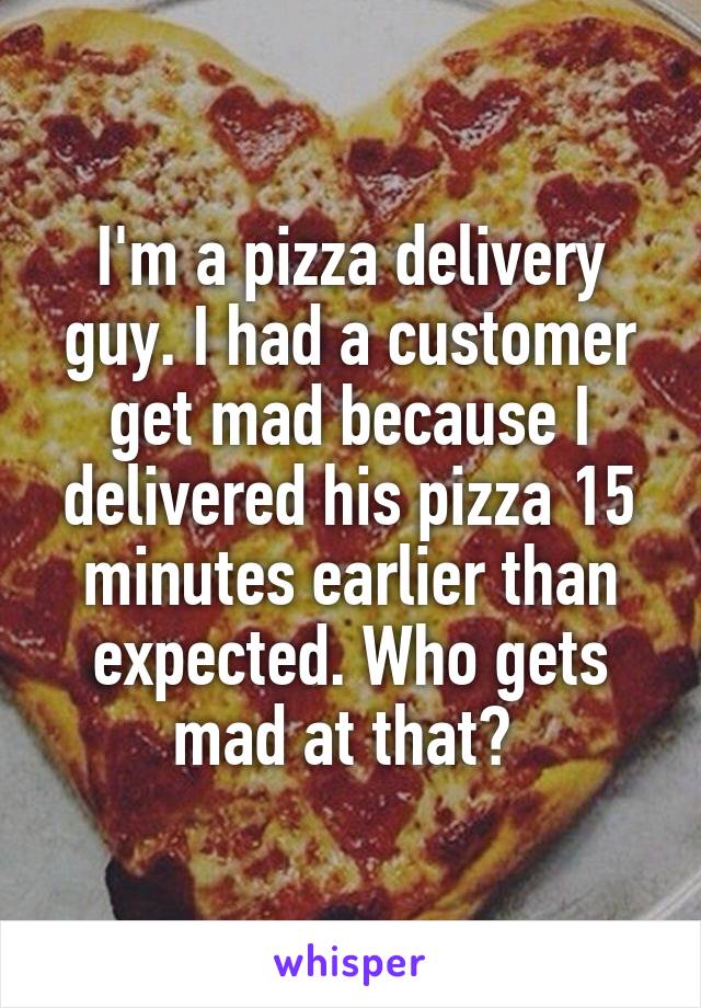 I'm a pizza delivery guy. I had a customer get mad because I delivered his pizza 15 minutes earlier than expected. Who gets mad at that? 