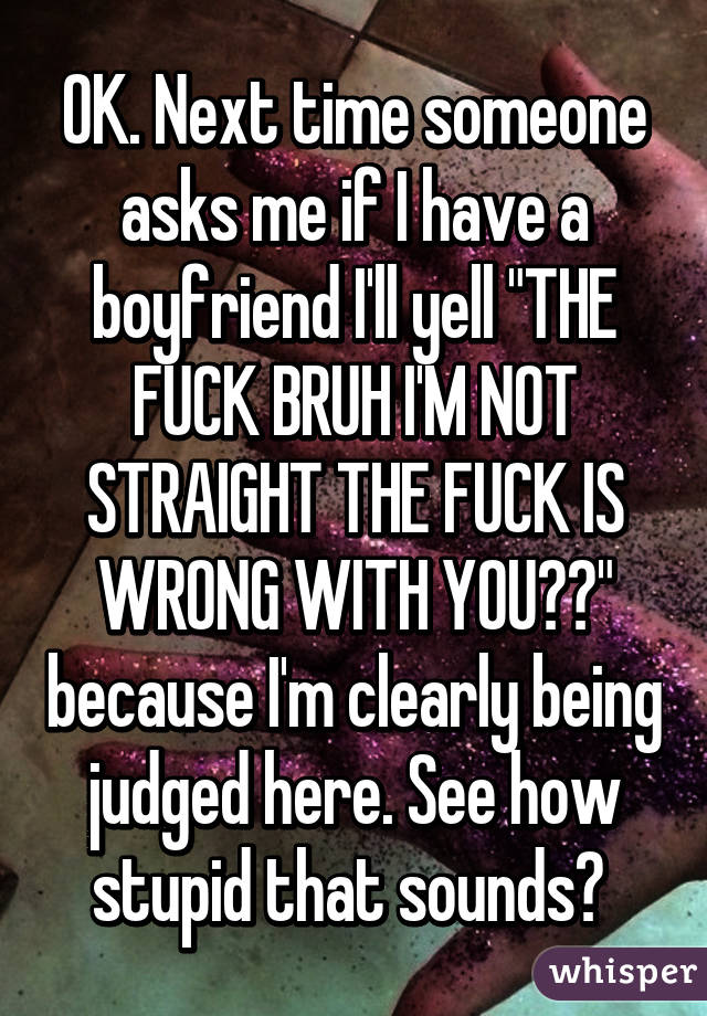 OK. Next time someone asks me if I have a boyfriend I'll yell "THE FUCK BRUH I'M NOT STRAIGHT THE FUCK IS WRONG WITH YOU??" because I'm clearly being judged here. See how stupid that sounds? 