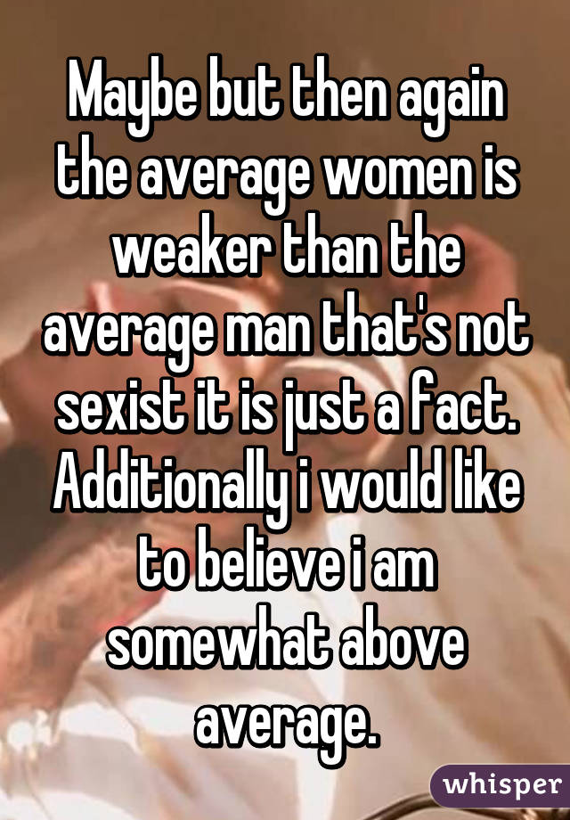 Maybe but then again the average women is weaker than the average man that's not sexist it is just a fact. Additionally i would like to believe i am somewhat above average.