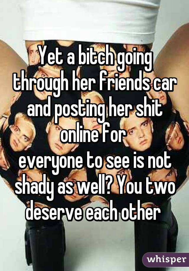 Yet a bitch going through her friends car and posting her shit online for 
everyone to see is not shady as well? You two deserve each other 