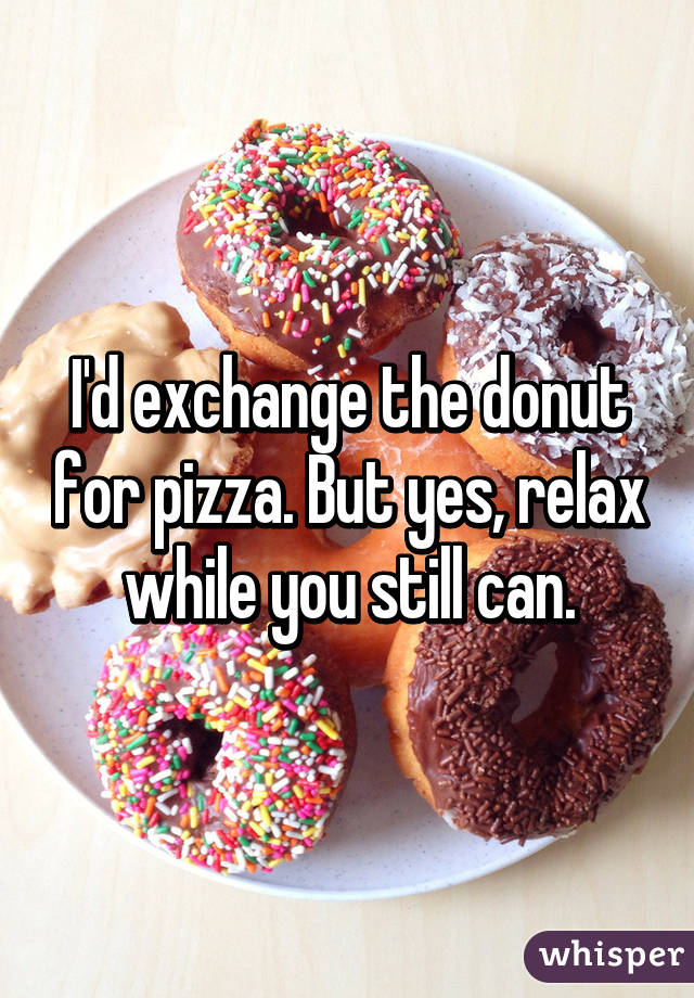 I'd exchange the donut for pizza. But yes, relax while you still can.