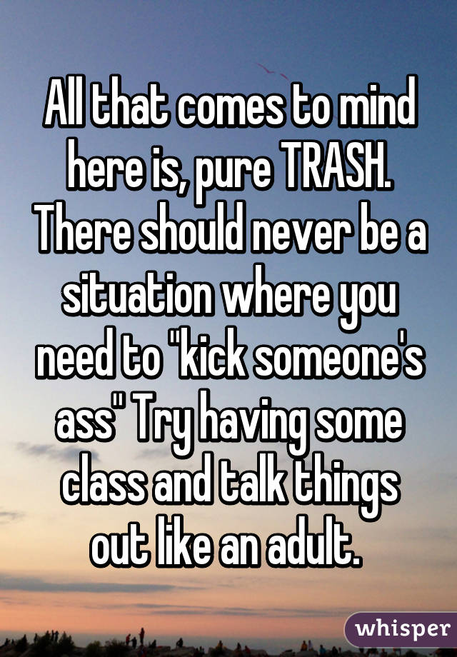 All that comes to mind here is, pure TRASH. There should never be a situation where you need to "kick someone's ass" Try having some class and talk things out like an adult. 