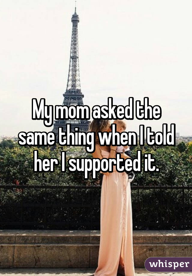 My mom asked the same thing when I told her I supported it.