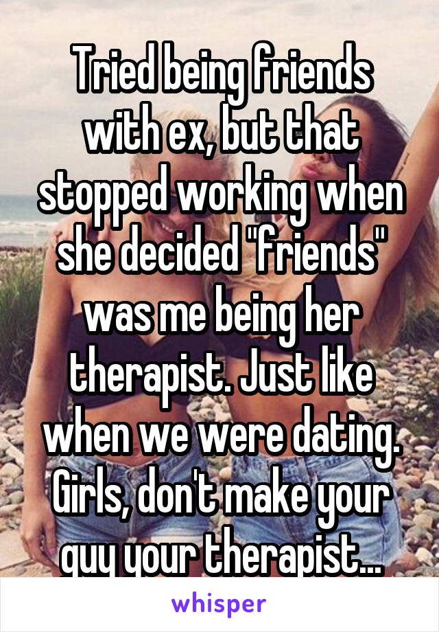 Tried being friends with ex, but that stopped working when she decided "friends" was me being her therapist. Just like when we were dating. Girls, don't make your guy your therapist...