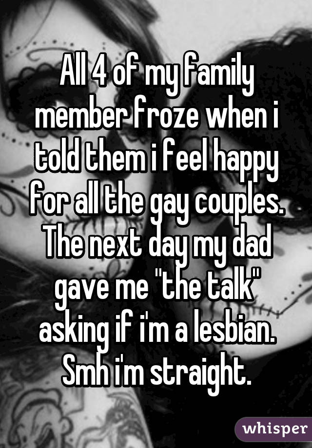 All 4 of my family member froze when i told them i feel happy for all the gay couples. The next day my dad gave me "the talk" asking if i'm a lesbian. Smh i'm straight.