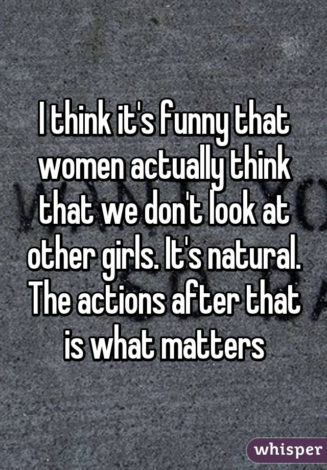 I think it's funny that women actually think that we don't look at other girls. It's natural. The actions after that is what matters