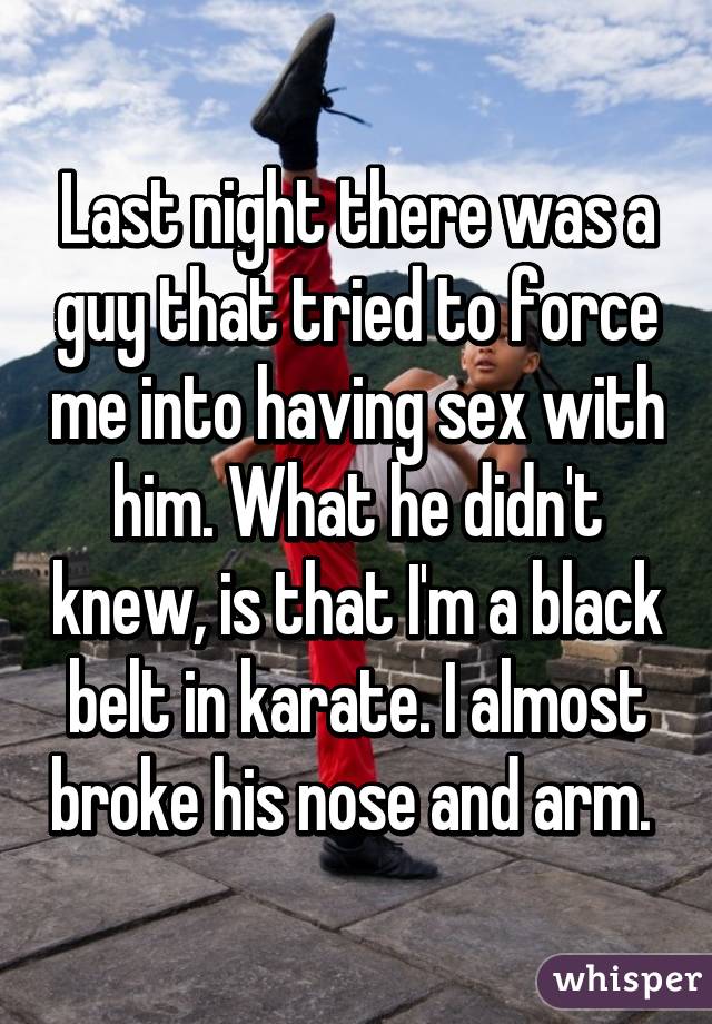 Last night there was a guy that tried to force me into having sex with him. What he didn't knew, is that I'm a black belt in karate. I almost broke his nose and arm. 