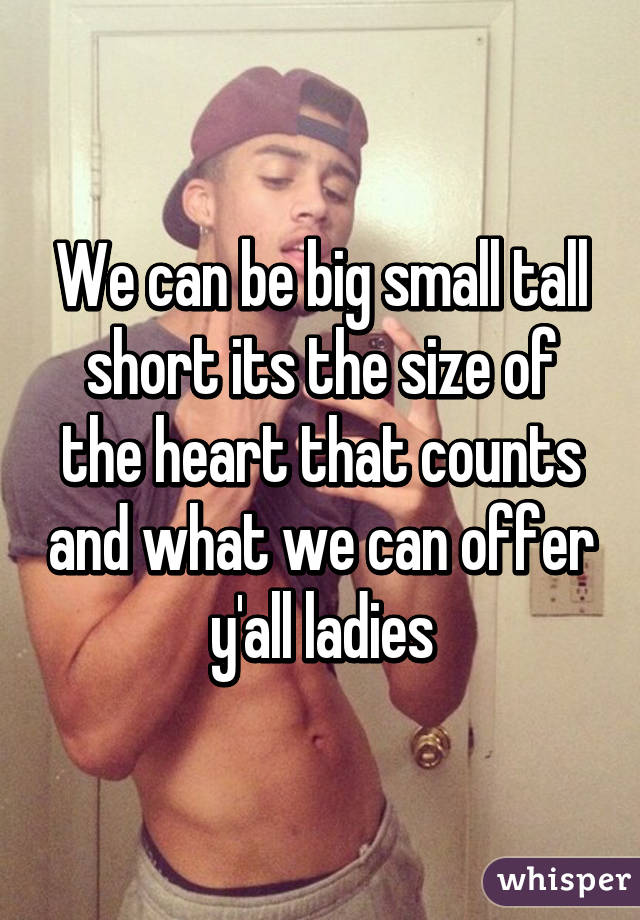 We can be big small tall short its the size of the heart that counts and what we can offer y'all ladies