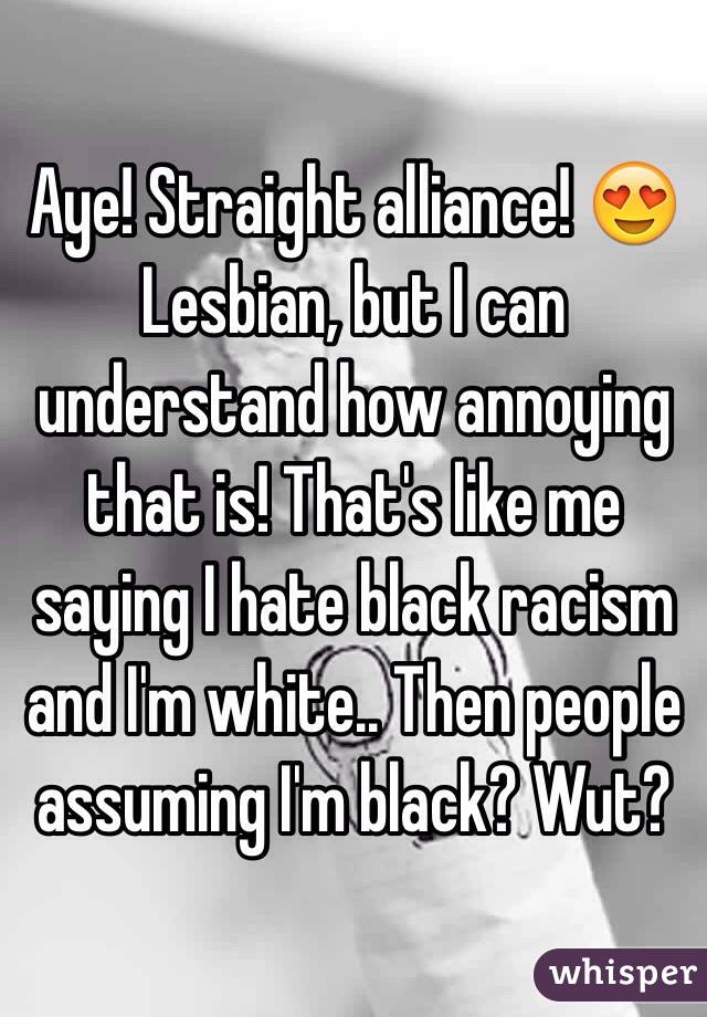 Aye! Straight alliance! 😍 Lesbian, but I can understand how annoying that is! That's like me saying I hate black racism and I'm white.. Then people assuming I'm black? Wut?