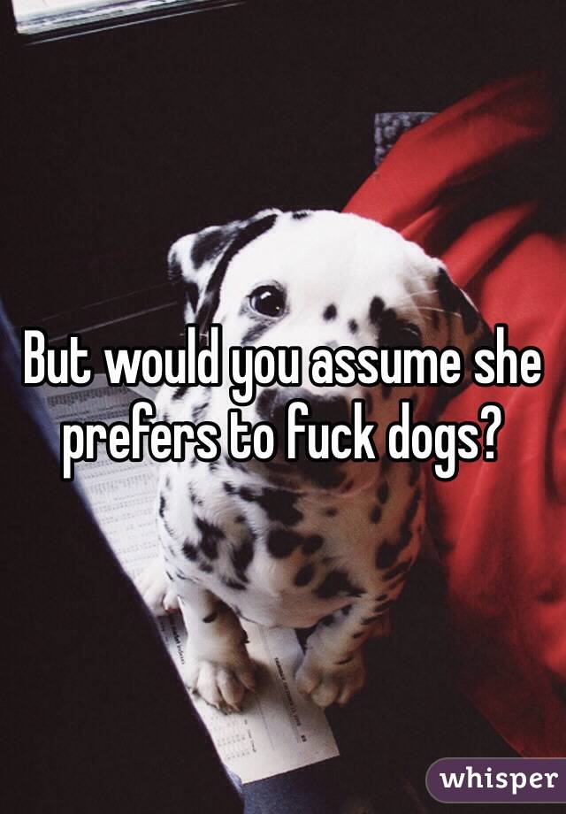 But would you assume she prefers to fuck dogs?