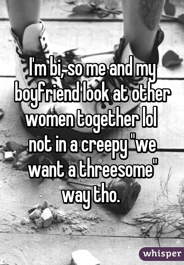 I'm bi, so me and my boyfriend look at other women together lol 
not in a creepy "we want a threesome" way tho. 