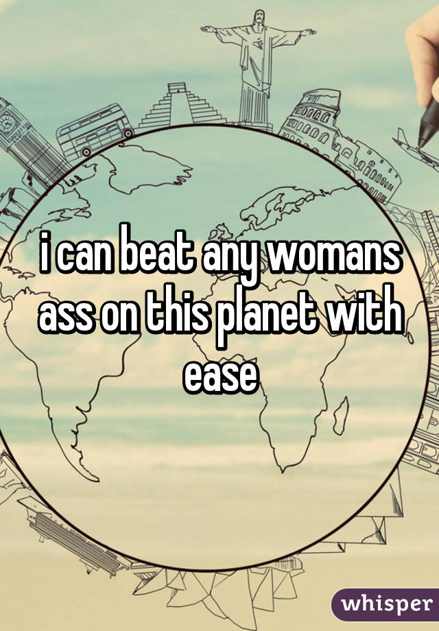 i can beat any womans ass on this planet with ease