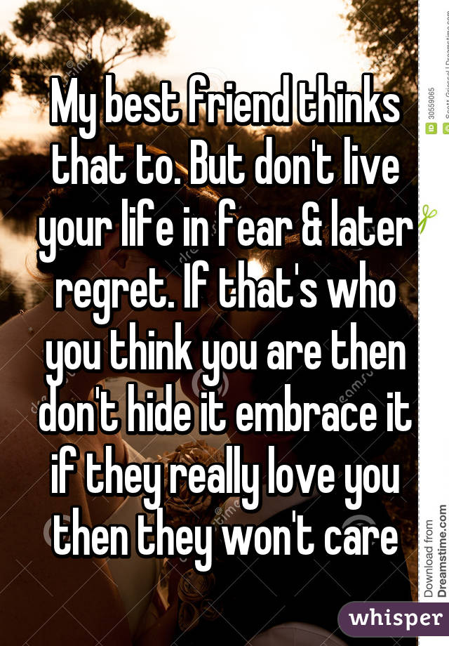 My best friend thinks that to. But don't live your life in fear & later regret. If that's who you think you are then don't hide it embrace it if they really love you then they won't care