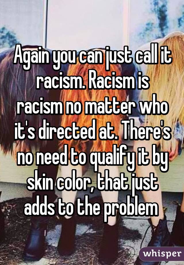 Again you can just call it racism. Racism is racism no matter who it's directed at. There's no need to qualify it by skin color, that just adds to the problem 