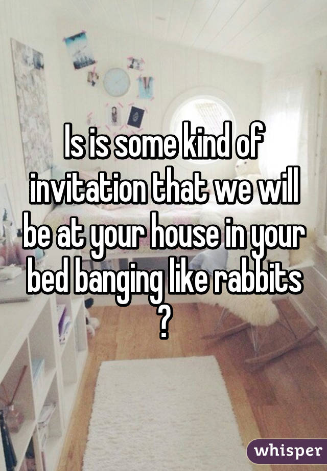 Is is some kind of invitation that we will be at your house in your bed banging like rabbits ?