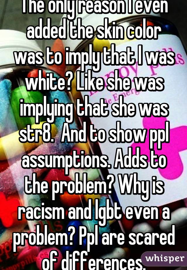 The only reason I even added the skin color was to imply that I was white? Like she was implying that she was str8.  And to show ppl assumptions. Adds to the problem? Why is racism and lgbt even a problem? Ppl are scared of differences.